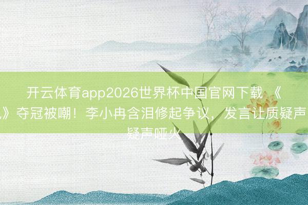 开云体育app2026世界杯中国官网下载 《乘风》夺冠被嘲！李小冉含泪修起争议，发言让质疑声哑火