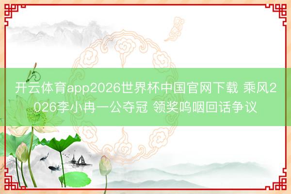 开云体育app2026世界杯中国官网下载 乘风2026李小冉一公夺冠 领奖呜咽回话争议
