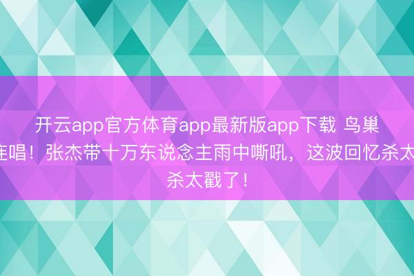 开云app官方体育app最新版app下载 鸟巢十六连唱！张杰带十万东说念主雨中嘶吼，这波回忆杀太戳了！