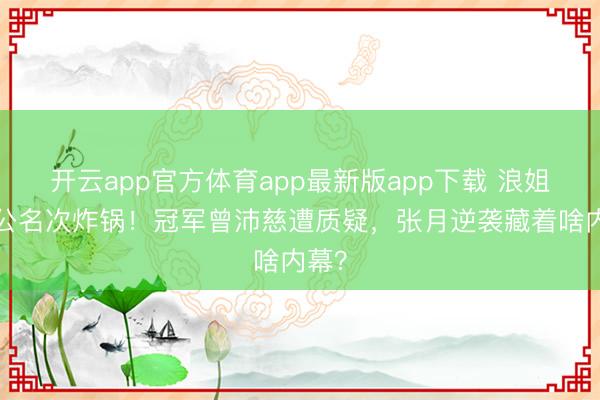 开云app官方体育app最新版app下载 浪姐7一公名次炸锅！冠军曾沛慈遭质疑，张月逆袭藏着啥内幕？