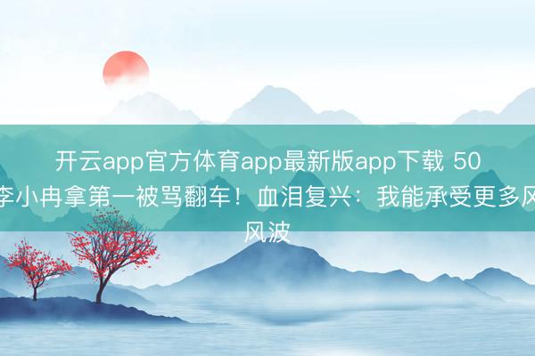 开云app官方体育app最新版app下载 50岁李小冉拿第一被骂翻车！血泪复兴：我能承受更多风波