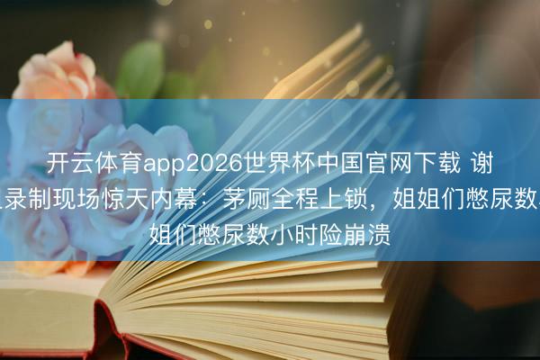 开云体育app2026世界杯中国官网下载 谢娜爆料浪姐录制现场惊天内幕：茅厕全程上锁，姐姐们憋尿数小时险崩溃