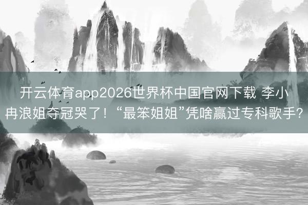 开云体育app2026世界杯中国官网下载 李小冉浪姐夺冠哭了!“最笨姐姐”凭啥赢过专科歌手?