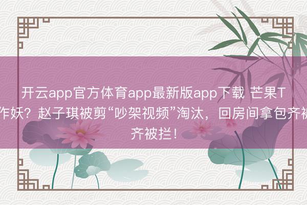 开云app官方体育app最新版app下载 芒果TV又作妖?赵子琪被剪“吵架视频”淘汰,回房间拿包齐被拦!