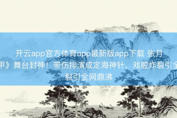 开云app官方体育app最新版app下载 张月《霍元甲》舞台封神！带伤排演成定海神针，戏腔炸裂引全网鼎沸