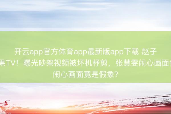 开云app官方体育app最新版app下载 赵子琪硬刚芒果TV！曝光吵架视频被坏机杼剪，张慧雯闹心画面竟是假象？