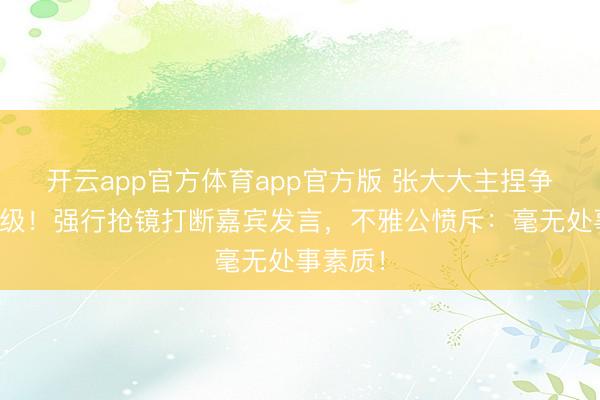 开云app官方体育app官方版 张大大主捏争议再升级!强行抢镜打断嘉宾发言,不雅公愤斥:毫无处事素质!