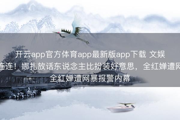 开云app官方体育app最新版app下载 文娱圈四月大瓜连连！娜扎放话东说念主比扮装好意思，全红婵遭网暴报警内幕