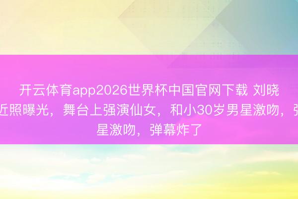 开云体育app2026世界杯中国官网下载 刘晓庆75岁近照曝光，舞台上强演仙女，和小30岁男星激吻，弹幕炸了