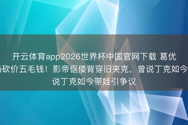 开云体育app2026世界杯中国官网下载 葛优69岁菜市场砍价五毛钱！影帝伛偻背穿旧夹克，曾说丁克如今带娃引争议