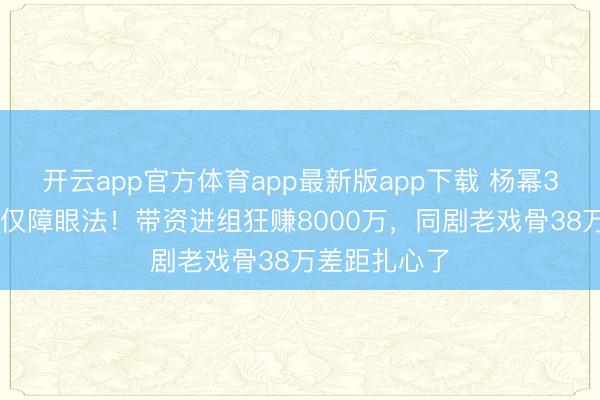 开云app官方体育app最新版app下载 杨幂300万片酬仅仅障眼法！带资进组狂赚8000万，同剧老戏骨38万差距扎心了