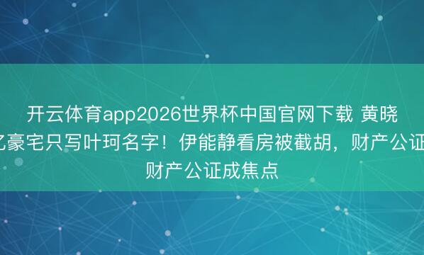 开云体育app2026世界杯中国官网下载 黄晓明5.2亿豪宅只写叶珂名字！伊能静看房被截胡，财产公证成焦点