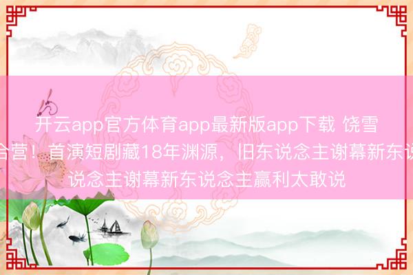 开云app官方体育app最新版app下载 饶雪漫黄圣依破次元合营！首演短剧藏18年渊源，旧东说念主谢幕新东说念主赢利太敢说