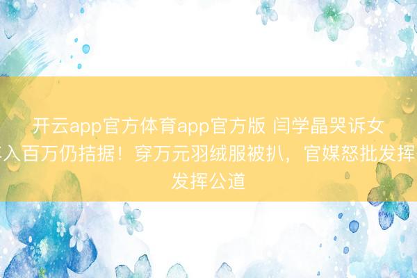 开云app官方体育app官方版 闫学晶哭诉女儿年入百万仍拮据!穿万元羽绒服被扒,官媒怒批发挥公道