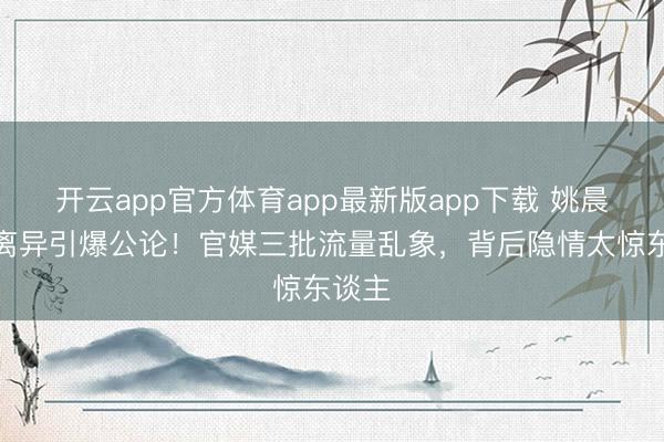 开云app官方体育app最新版app下载 姚晨官宣离异引爆公论!官媒三批流量乱象,背后隐情太惊东谈主