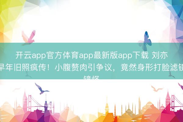 开云app官方体育app最新版app下载 刘亦菲早年旧照疯传!小腹赘肉引争议,竟然身形打脸滤镜怪