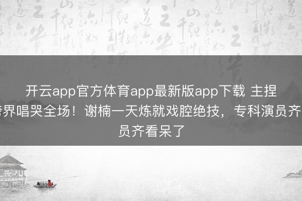 开云app官方体育app最新版app下载 主捏女王跨界唱哭全场！谢楠一天炼就戏腔绝技，专科演员齐看呆了