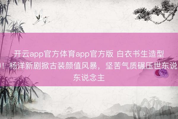 开云app官方体育app官方版 白衣书生造型封神!杨洋新剧掀古装颜值风暴,坚苦气质碾压世东说念主