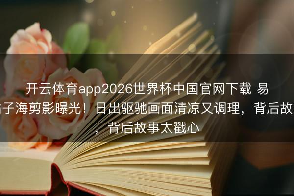 开云体育app2026世界杯中国官网下载 易烊千玺橘子海剪影曝光！日出驱驰画面清凉又调理，背后故事太戳心