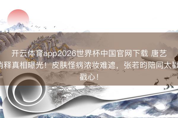 开云体育app2026世界杯中国官网下载 唐艺昕消释真相曝光！皮肤怪病浓妆难遮，张若昀陪同太戳心！