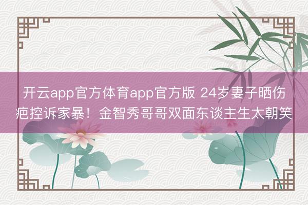 开云app官方体育app官方版 24岁妻子晒伤疤控诉家暴！金智秀哥哥双面东谈主生太朝笑