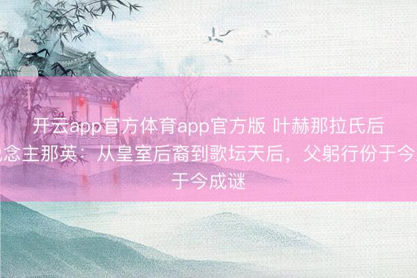 开云app官方体育app官方版 叶赫那拉氏后东说念主那英：从皇室后裔到歌坛天后，父躬行份于今成谜