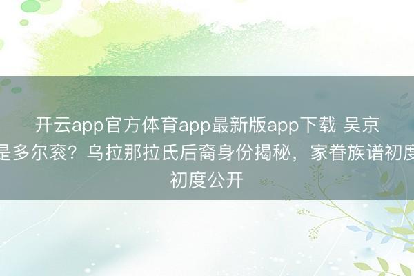 开云app官方体育app最新版app下载 吴京祖上是多尔衮？乌拉那拉氏后裔身份揭秘，家眷族谱初度公开