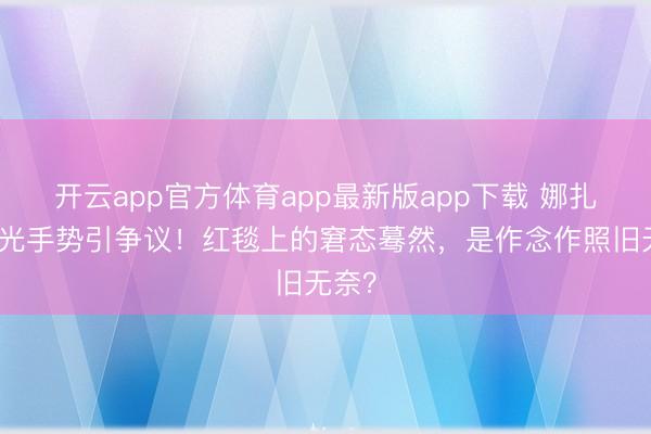 开云app官方体育app最新版app下载 娜扎防走光手势引争议!红毯上的窘态蓦然,是作念作照旧无奈?