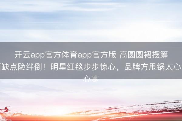 开云app官方体育app官方版 高圆圆裙摆筹画缺点险绊倒！明星红毯步步惊心，品牌方甩锅太心寒