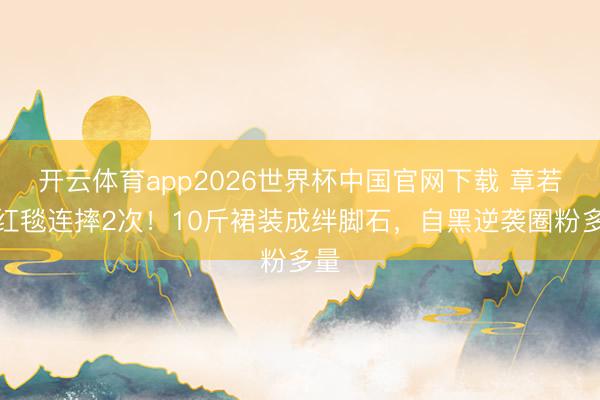 开云体育app2026世界杯中国官网下载 章若楠红毯连摔2次!10斤裙装成绊脚石,自黑逆袭圈粉多量