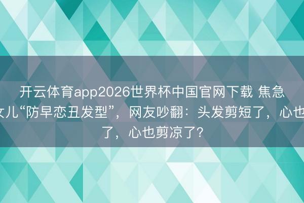 开云体育app2026世界杯中国官网下载 焦急姆妈剪女儿“防早恋丑发型”,网友吵翻:头发剪短了,心也剪凉了?
