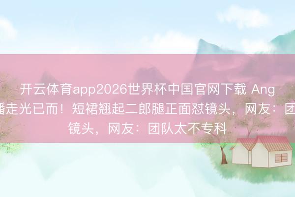 开云体育app2026世界杯中国官网下载 Angelababy直播走光已而！短裙翘起二郎腿正面怼镜头，网友：团队太不专科