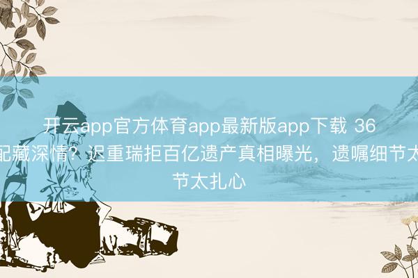 开云app官方体育app最新版app下载 36年婚配藏深情？迟重瑞拒百亿遗产真相曝光，遗嘱细节太扎心