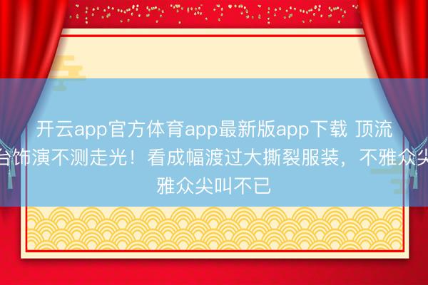 开云app官方体育app最新版app下载 顶流女星舞台饰演不测走光！看成幅渡过大撕裂服装，不雅众尖叫不已