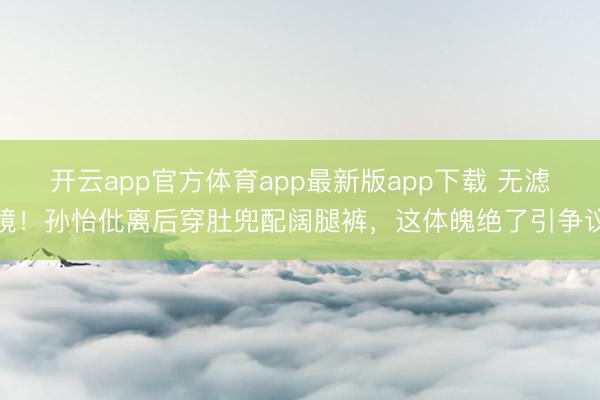开云app官方体育app最新版app下载 无滤镜！孙怡仳离后穿肚兜配阔腿裤，这体魄绝了引争议
