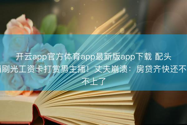 开云app官方体育app最新版app下载 配头悄悄刷光工资卡打赏男主播!丈夫崩溃:房贷齐快还不上了