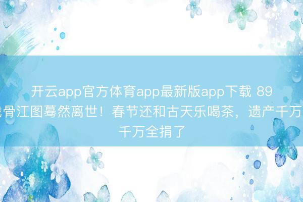 开云app官方体育app最新版app下载 89岁老戏骨江图蓦然离世！春节还和古天乐喝茶，遗产千万全捐了