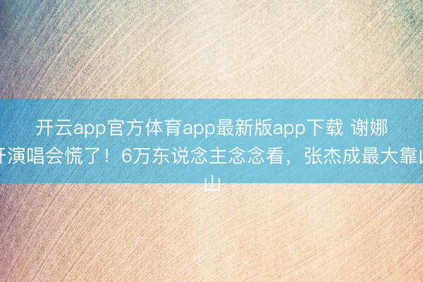 开云app官方体育app最新版app下载 谢娜开演唱会慌了！6万东说念主念念看，张杰成最大靠山