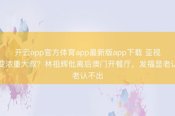 开云app官方体育app最新版app下载 亚视男神变浓重大叔？林祖辉仳离后澳门开餐厅，发福显老认不出