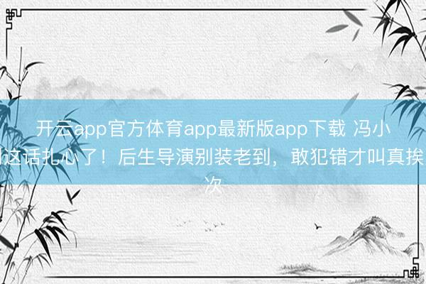开云app官方体育app最新版app下载 冯小刚这话扎心了!后生导演别装老到,敢犯错才叫真挨次