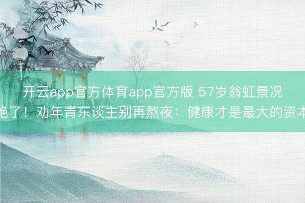 开云app官方体育app官方版 57岁翁虹景况绝了!劝年青东谈主别再熬夜:健康才是最大的资本