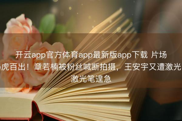 开云app官方体育app最新版app下载 片场经管马虎百出！章若楠被粉丝喊断拍摄，王安宇又遭激光笔遑急