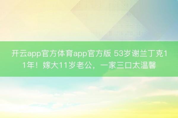 开云app官方体育app官方版 53岁谢兰丁克11年！嫁大11岁老公，一家三口太温馨