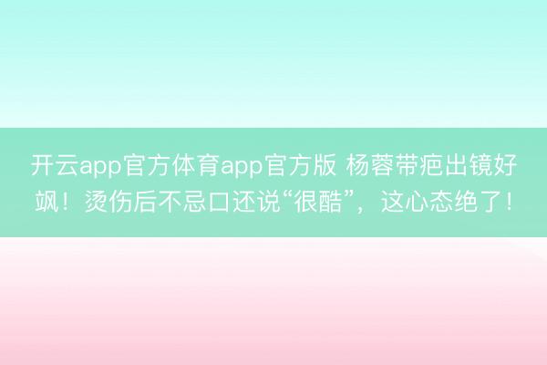 开云app官方体育app官方版 杨蓉带疤出镜好飒!烫伤后不忌口还说“很酷”,这心态绝了!