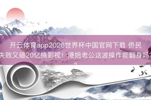 开云体育app2026世界杯中国官网下载 侨民失败又砸20亿搞影视！港姐老公这波操作能翻身吗？