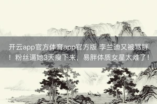 开云app官方体育app官方版 李兰迪又被骂胖!粉丝逼她3天瘦下来,易胖体质女星太难了!