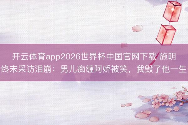 开云体育app2026世界杯中国官网下载 施明终末采访泪崩：男儿痴缠阿娇被笑，我毁了他一生
