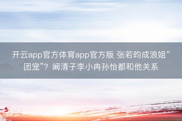 开云app官方体育app官方版 张若昀成浪姐“团宠”？阚清子李小冉孙怡都和他关系