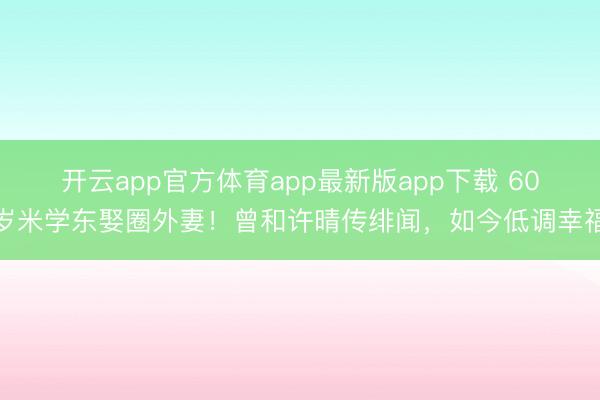 开云app官方体育app最新版app下载 60岁米学东娶圈外妻！曾和许晴传绯闻，如今低调幸福