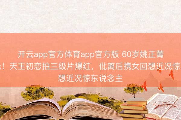 开云app官方体育app官方版 60岁姚正菁近照曝光!天王初恋拍三级片爆红,仳离后携女回想近况惊东说念主